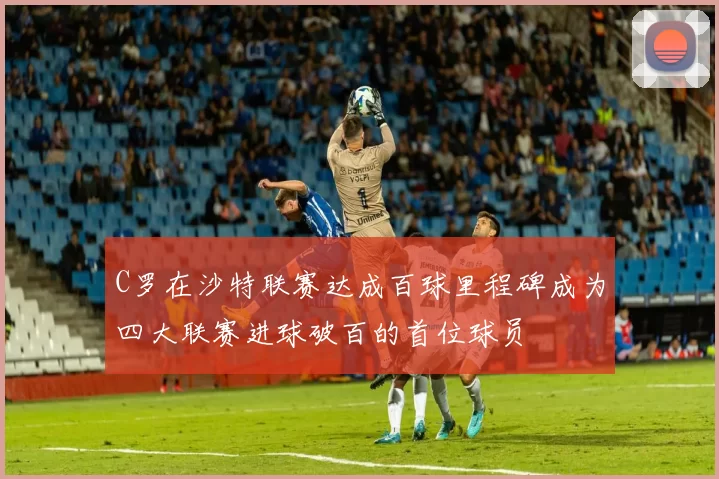 C罗在沙特联赛达成百球里程碑成为四大联赛进球破百的首位球员