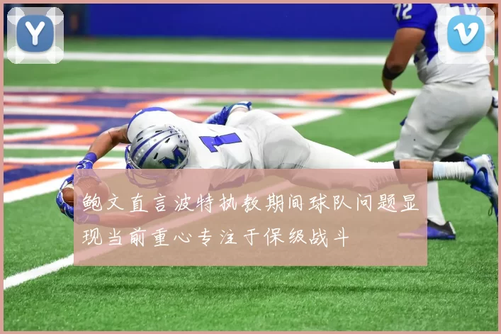 鲍文直言波特执教期间球队问题显现当前重心专注于保级战斗
