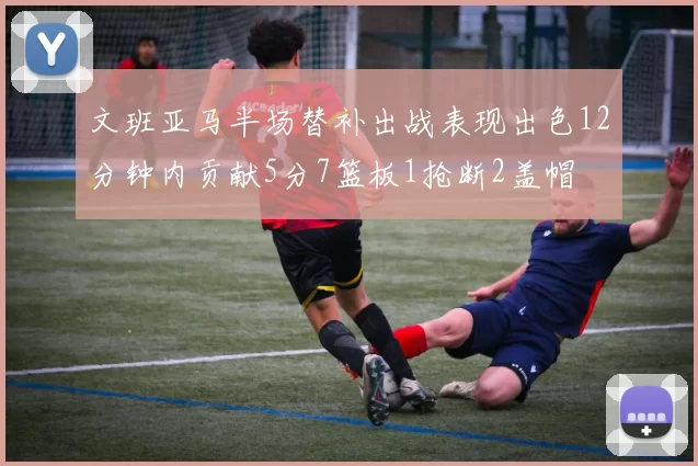 文班亚马半场替补出战表现出色12分钟内贡献5分7篮板1抢断2盖帽