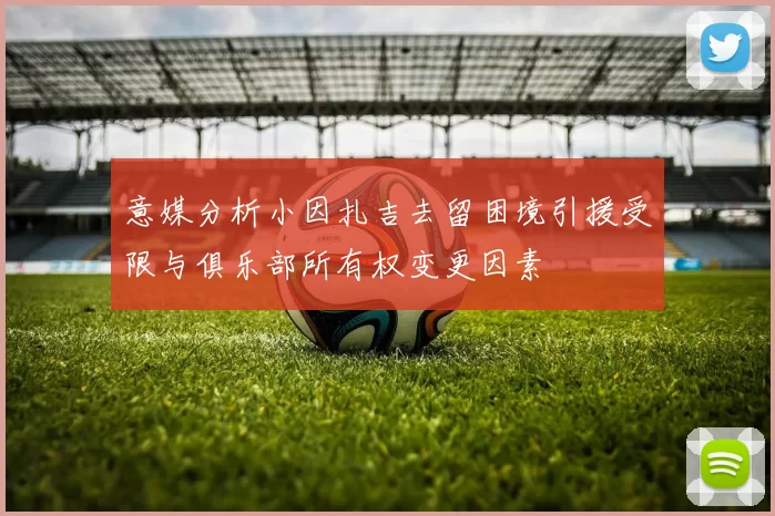 意媒分析小因扎吉去留困境引援受限与俱乐部所有权变更因素