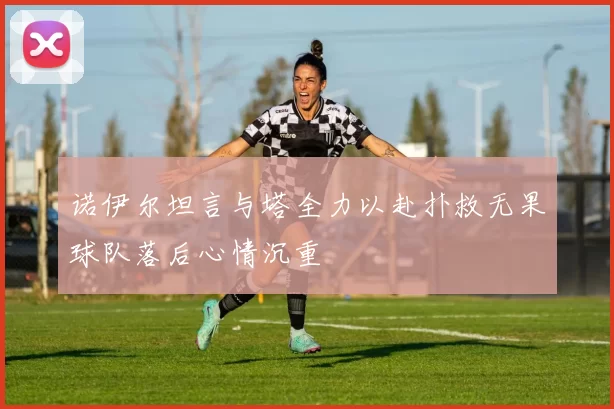 诺伊尔坦言与塔全力以赴扑救无果球队落后心情沉重