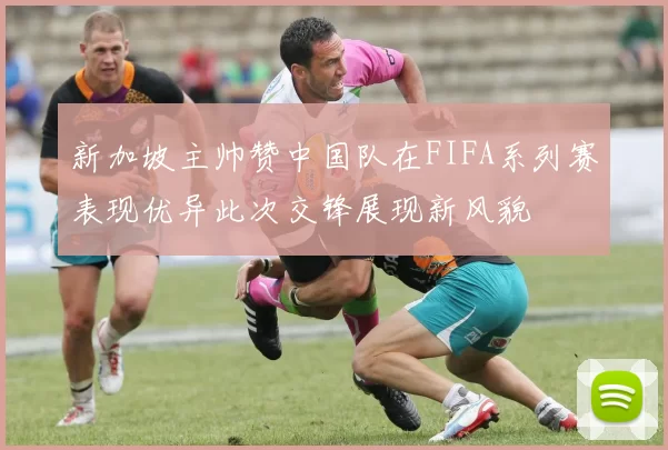 新加坡主帅赞中国队在FIFA系列赛表现优异此次交锋展现新风貌