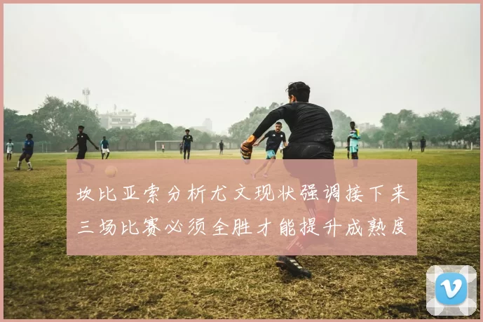 坎比亚索分析尤文现状强调接下来三场比赛必须全胜才能提升成熟度