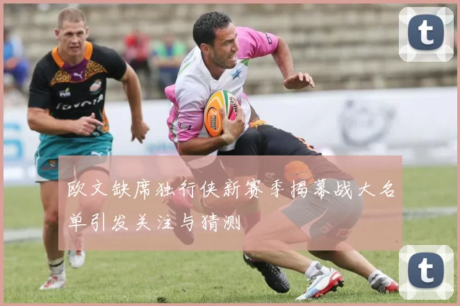 欧文缺席独行侠新赛季揭幕战大名单引发关注与猜测