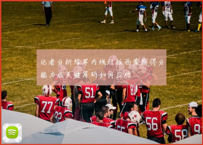 记者分析绿军内线短板西蒙斯得分能力成关键筹码如何应对