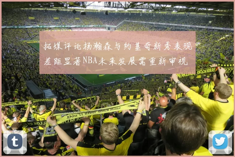 拓媒评论杨瀚森与约基奇新秀表现差距显著NBA未来发展需重新审视