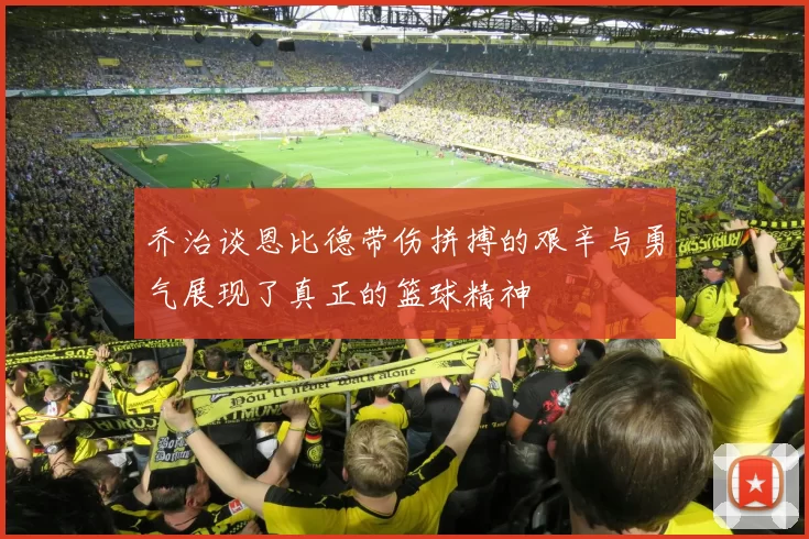 乔治谈恩比德带伤拼搏的艰辛与勇气展现了真正的篮球精神